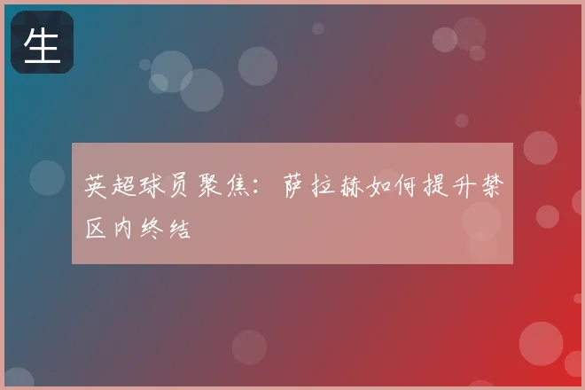 英超球员聚焦：萨拉赫如何提升禁区内终结