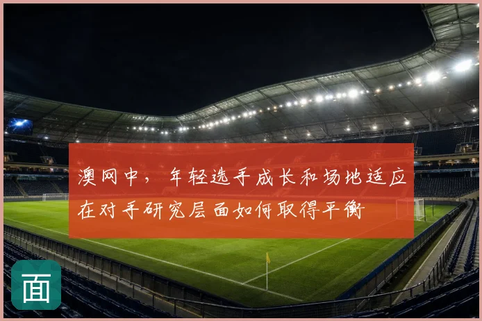 澳网中,年轻选手成长和场地适应在对手研究层面如何取得平衡
